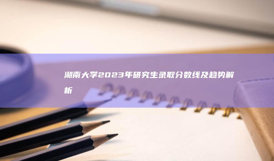 湖南大学2023年研究生录取分数线及趋势解析